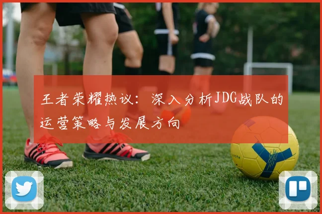 王者荣耀热议：深入分析JDG战队的运营策略与发展方向