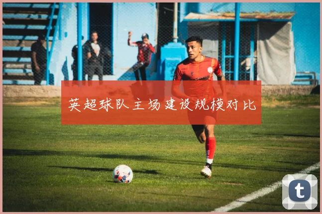 英超球队主场建设规模对比
