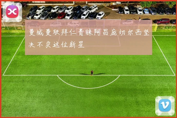 曼城曼联拜仁青睐阿昌庞切尔西坚决不卖这位新星