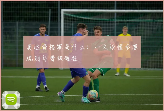 奥运资格赛是什么：一文读懂参赛规则与晋级路径