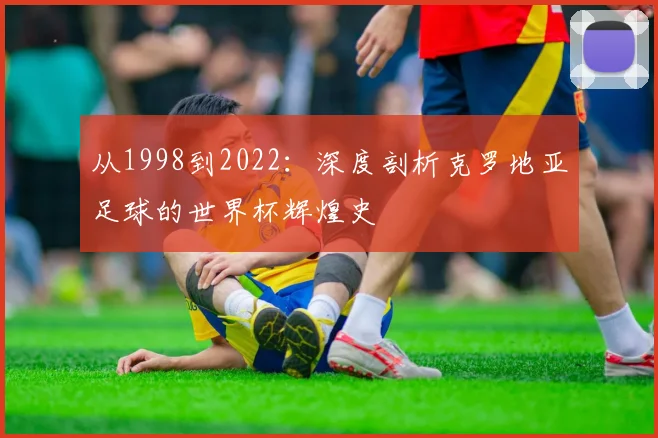 从1998到2022：深度剖析克罗地亚足球的世界杯辉煌史