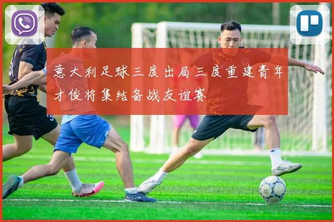 意大利足球三度出局三度重建青年才俊将集结备战友谊赛