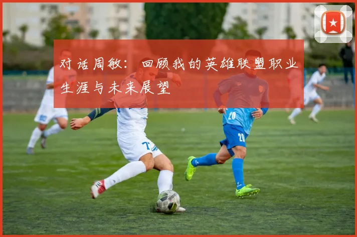 对话周敏：回顾我的英雄联盟职业生涯与未来展望