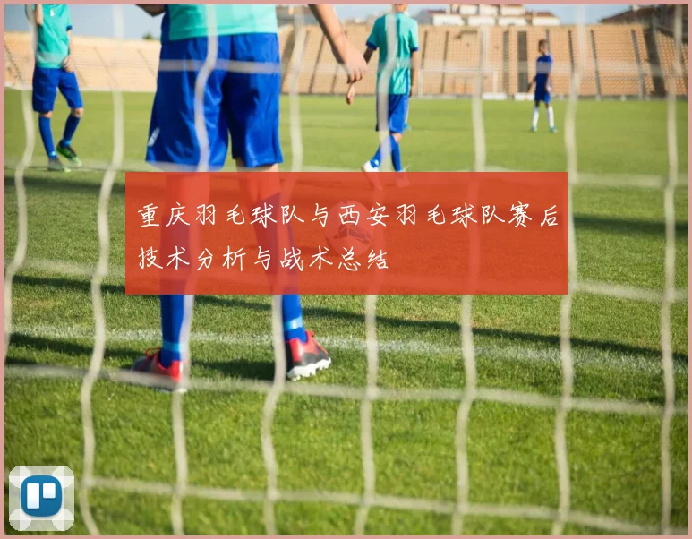 重庆羽毛球队与西安羽毛球队赛后技术分析与战术总结