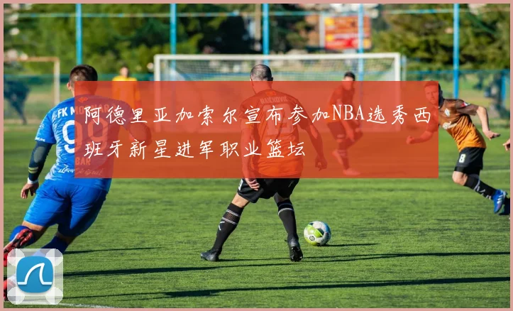 阿德里亚加索尔宣布参加NBA选秀西班牙新星进军职业篮坛