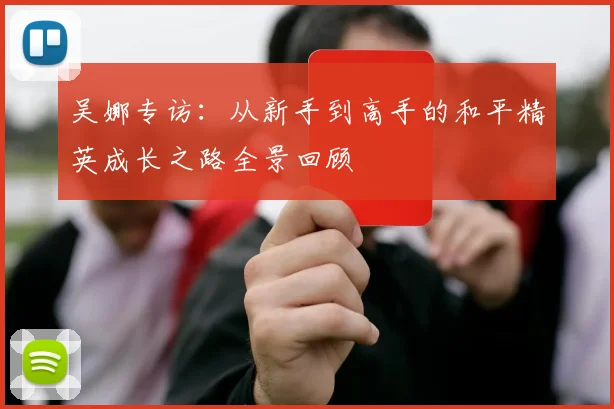 吴娜专访：从新手到高手的和平精英成长之路全景回顾